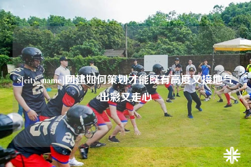 娄底团建如何策划才能既有高度又接地气出彩又走心